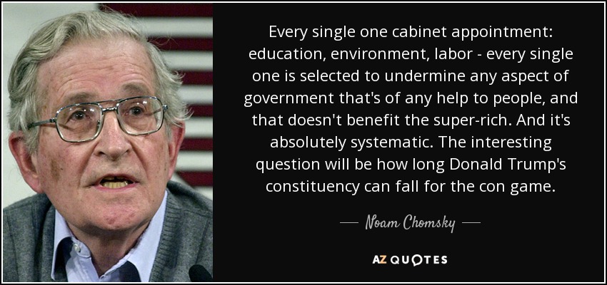 Every single one cabinet appointment: education, environment, labor - every single one is selected to undermine any aspect of government that's of any help to people, and that doesn't benefit the super-rich. And it's absolutely systematic. The interesting question will be how long Donald Trump's constituency can fall for the con game. - Noam Chomsky