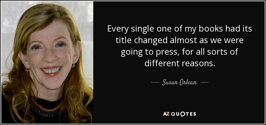 Every single one of my books had its title changed almost as we were going to press, for all sorts of different reasons. - Susan Orlean