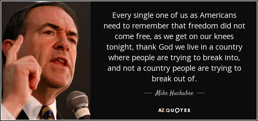 Every single one of us as Americans need to remember that freedom did not come free, as we get on our knees tonight, thank God we live in a country where people are trying to break into, and not a country people are trying to break out of. - Mike Huckabee