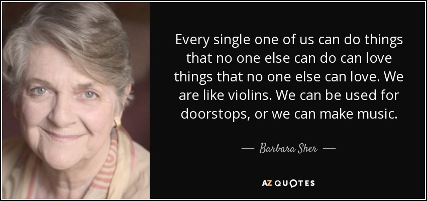 Every single one of us can do things that no one else can do can love things that no one else can love. We are like violins. We can be used for doorstops, or we can make music. - Barbara Sher