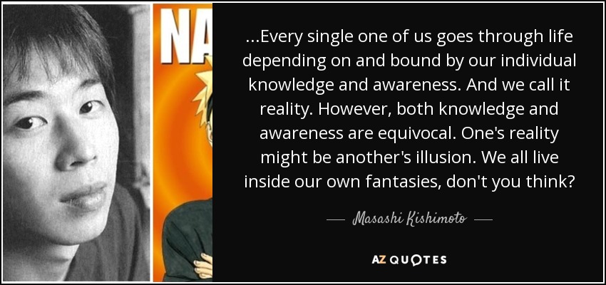 ...Every single one of us goes through life depending on and bound by our individual knowledge and awareness. And we call it reality. However, both knowledge and awareness are equivocal. One's reality might be another's illusion. We all live inside our own fantasies, don't you think? - Masashi Kishimoto