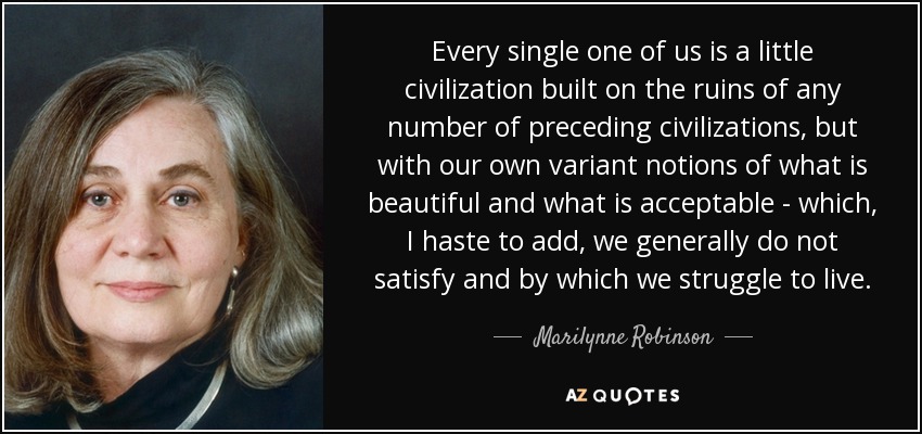 Every single one of us is a little civilization built on the ruins of any number of preceding civilizations, but with our own variant notions of what is beautiful and what is acceptable - which, I haste to add, we generally do not satisfy and by which we struggle to live. - Marilynne Robinson