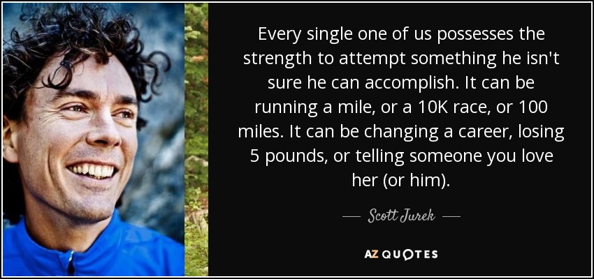 Every single one of us possesses the strength to attempt something he isn't sure he can accomplish. It can be running a mile, or a 10K race, or 100 miles. It can be changing a career, losing 5 pounds, or telling someone you love her (or him). - Scott Jurek