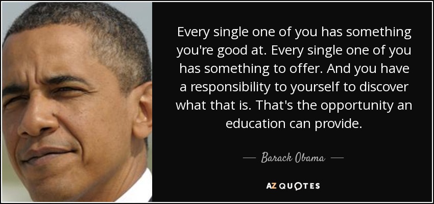 Every single one of you has something you're good at. Every single one of you has something to offer. And you have a responsibility to yourself to discover what that is. That's the opportunity an education can provide. - Barack Obama