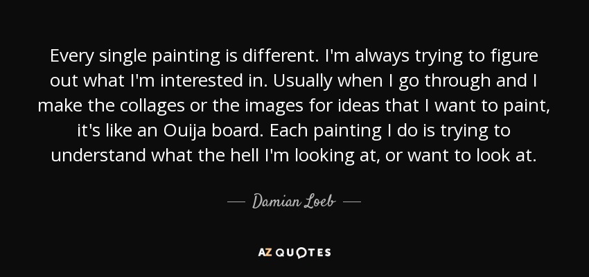 Every single painting is different. I'm always trying to figure out what I'm interested in. Usually when I go through and I make the collages or the images for ideas that I want to paint, it's like an Ouija board. Each painting I do is trying to understand what the hell I'm looking at, or want to look at. - Damian Loeb
