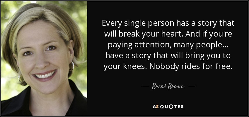 Every single person has a story that will break your heart. And if you're paying attention, many people... have a story that will bring you to your knees. Nobody rides for free. - Brené Brown