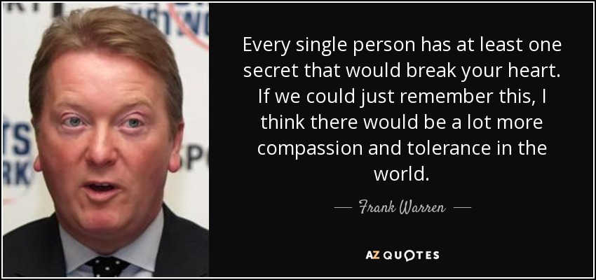 Every single person has at least one secret that would break your heart. If we could just remember this, I think there would be a lot more compassion and tolerance in the world. - Frank Warren
