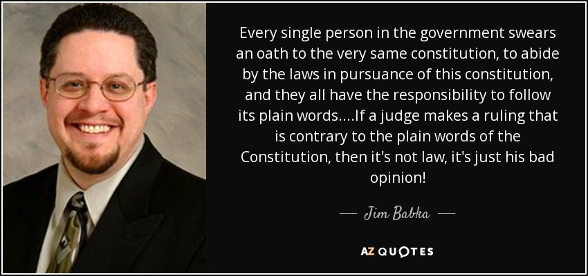 Every single person in the government swears an oath to the very same constitution, to abide by the laws in pursuance of this constitution, and they all have the responsibility to follow its plain words....If a judge makes a ruling that is contrary to the plain words of the Constitution, then it's not law, it's just his bad opinion! - Jim Babka