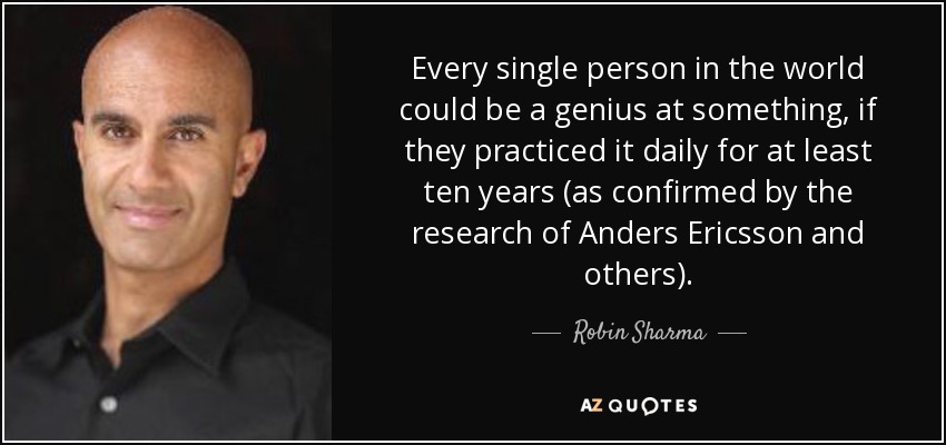 Every single person in the world could be a genius at something, if they practiced it daily for at least ten years (as confirmed by the research of Anders Ericsson and others). - Robin Sharma