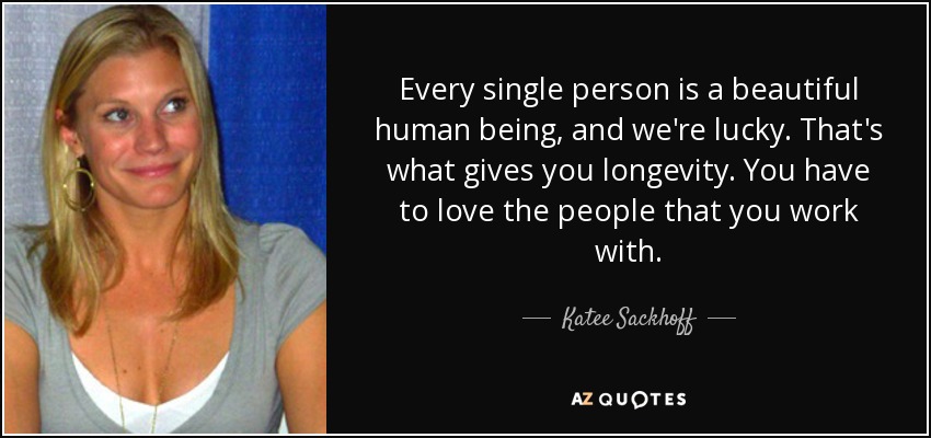 Every single person is a beautiful human being, and we're lucky. That's what gives you longevity. You have to love the people that you work with. - Katee Sackhoff