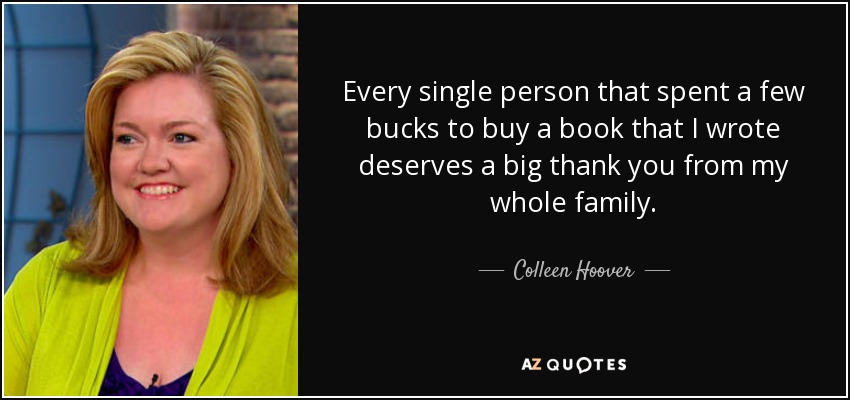 Every single person that spent a few bucks to buy a book that I wrote deserves a big thank you from my whole family. - Colleen Hoover