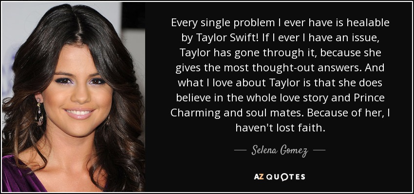 Every single problem I ever have is healable by Taylor Swift! If I ever I have an issue, Taylor has gone through it, because she gives the most thought-out answers. And what I love about Taylor is that she does believe in the whole love story and Prince Charming and soul mates. Because of her, I haven't lost faith. - Selena Gomez