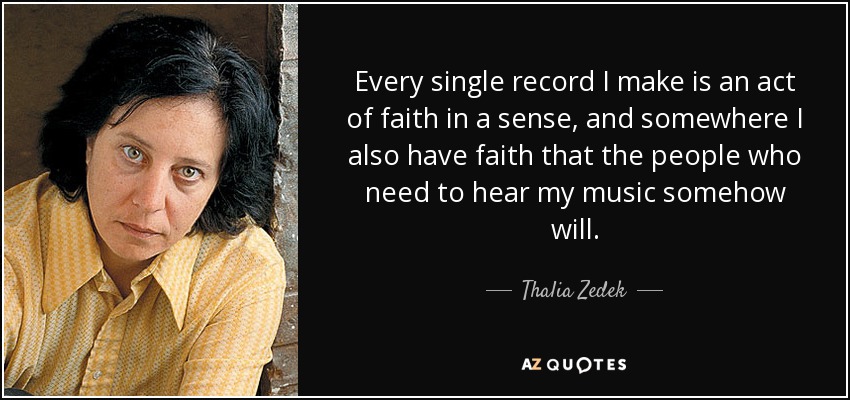 Every single record I make is an act of faith in a sense, and somewhere I also have faith that the people who need to hear my music somehow will. - Thalia Zedek