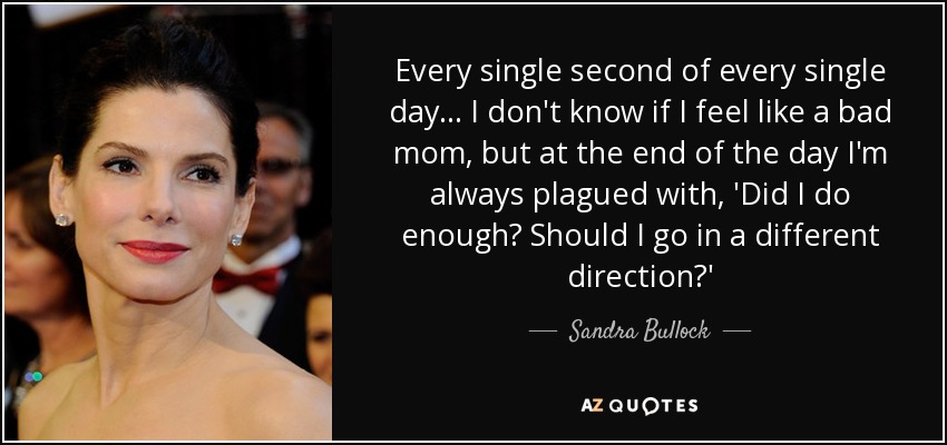 Every single second of every single day... I don't know if I feel like a bad mom, but at the end of the day I'm always plagued with, 'Did I do enough? Should I go in a different direction?' - Sandra Bullock