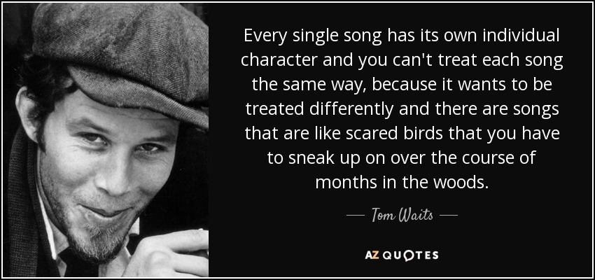 Every single song has its own individual character and you can't treat each song the same way, because it wants to be treated differently and there are songs that are like scared birds that you have to sneak up on over the course of months in the woods. - Tom Waits