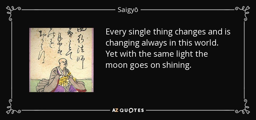 Every single thing changes and is changing always in this world. Yet with the same light the moon goes on shining. - Saigyō