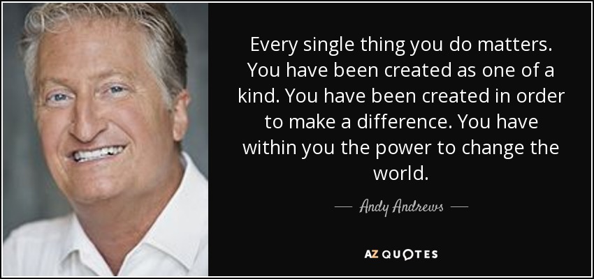 Every single thing you do matters. You have been created as one of a kind. You have been created in order to make a difference. You have within you the power to change the world. - Andy Andrews