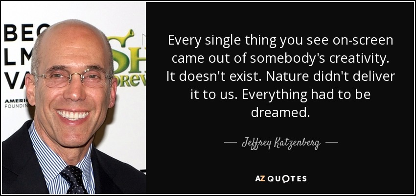 Every single thing you see on-screen came out of somebody's creativity. It doesn't exist. Nature didn't deliver it to us. Everything had to be dreamed. - Jeffrey Katzenberg