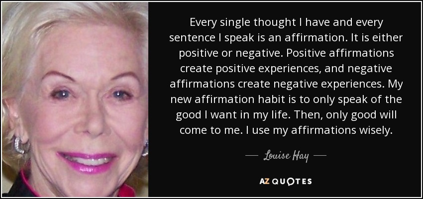 Every single thought I have and every sentence I speak is an affirmation. It is either positive or negative. Positive affirmations create positive experiences, and negative affirmations create negative experiences. My new affirmation habit is to only speak of the good I want in my life. Then, only good will come to me. I use my affirmations wisely. - Louise Hay