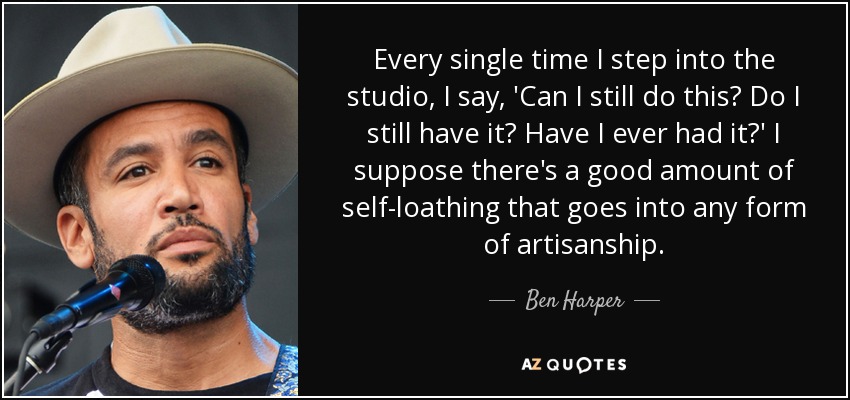 Every single time I step into the studio, I say, 'Can I still do this? Do I still have it? Have I ever had it?' I suppose there's a good amount of self-loathing that goes into any form of artisanship. - Ben Harper