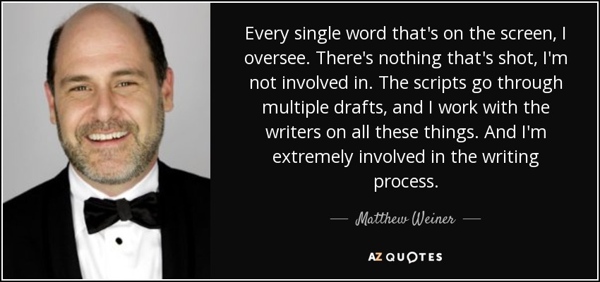 Every single word that's on the screen, I oversee. There's nothing that's shot, I'm not involved in. The scripts go through multiple drafts, and I work with the writers on all these things. And I'm extremely involved in the writing process. - Matthew Weiner