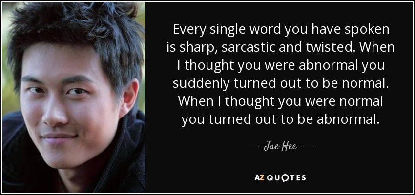 Every single word you have spoken is sharp, sarcastic and twisted. When I thought you were abnormal you suddenly turned out to be normal. When I thought you were normal you turned out to be abnormal. - Jae Hee