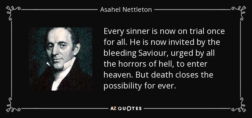 Every sinner is now on trial once for all. He is now invited by the bleeding Saviour, urged by all the horrors of hell, to enter heaven. But death closes the possibility for ever. - Asahel Nettleton