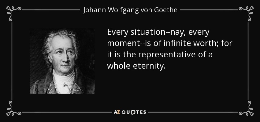 Every situation--nay, every moment--is of infinite worth; for it is the representative of a whole eternity. - Johann Wolfgang von Goethe