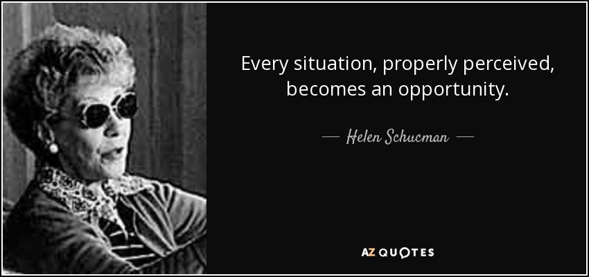Every situation, properly perceived, becomes an opportunity. - Helen Schucman