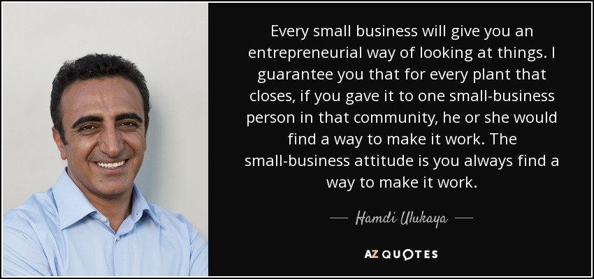 Every small business will give you an entrepreneurial way of looking at things. I guarantee you that for every plant that closes, if you gave it to one small-business person in that community, he or she would find a way to make it work. The small-business attitude is you always find a way to make it work. - Hamdi Ulukaya