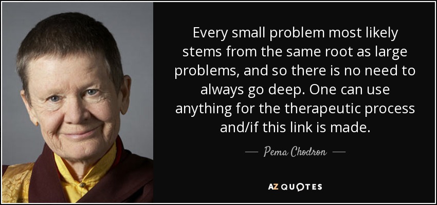 Every small problem most likely stems from the same root as large problems, and so there is no need to always go deep. One can use anything for the therapeutic process and/if this link is made. - Pema Chodron