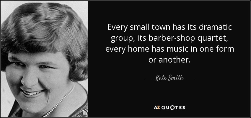 Every small town has its dramatic group, its barber-shop quartet, every home has music in one form or another. - Kate Smith