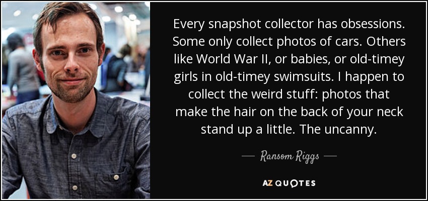 Every snapshot collector has obsessions. Some only collect photos of cars. Others like World War II, or babies, or old-timey girls in old-timey swimsuits. I happen to collect the weird stuff: photos that make the hair on the back of your neck stand up a little. The uncanny. - Ransom Riggs