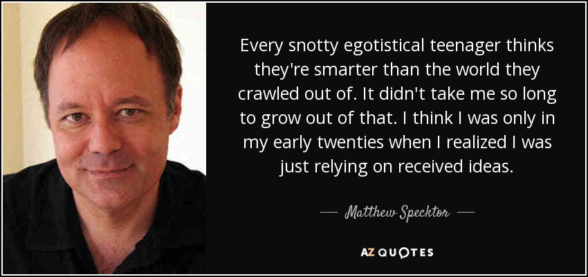 Every snotty egotistical teenager thinks they're smarter than the world they crawled out of. It didn't take me so long to grow out of that. I think I was only in my early twenties when I realized I was just relying on received ideas. - Matthew Specktor