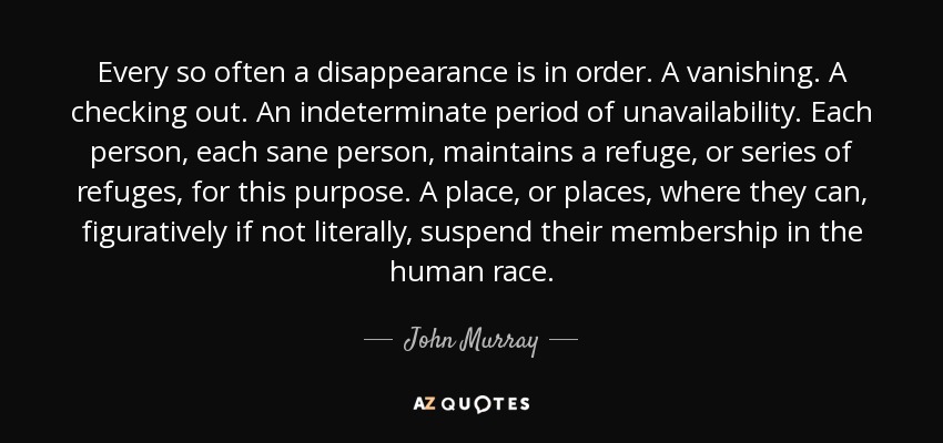 Every so often a disappearance is in order. A vanishing. A checking out. An indeterminate period of unavailability. Each person, each sane person, maintains a refuge, or series of refuges, for this purpose. A place, or places, where they can, figuratively if not literally, suspend their membership in the human race. - John Murray