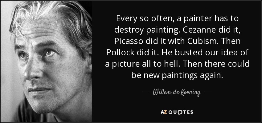 Every so often, a painter has to destroy painting. Cezanne did it, Picasso did it with Cubism. Then Pollock did it. He busted our idea of a picture all to hell. Then there could be new paintings again. - Willem de Kooning