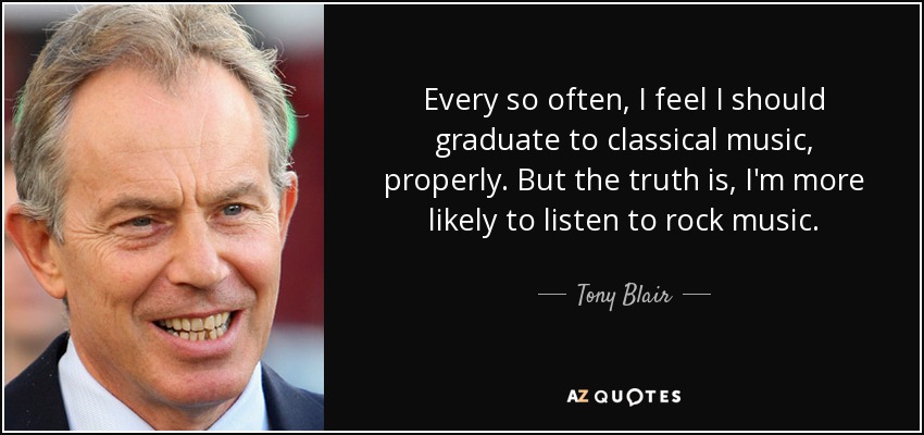 Every so often, I feel I should graduate to classical music, properly. But the truth is, I'm more likely to listen to rock music. - Tony Blair