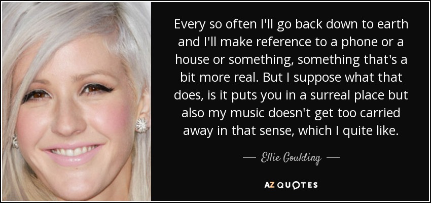 Every so often I'll go back down to earth and I'll make reference to a phone or a house or something, something that's a bit more real. But I suppose what that does, is it puts you in a surreal place but also my music doesn't get too carried away in that sense, which I quite like. - Ellie Goulding