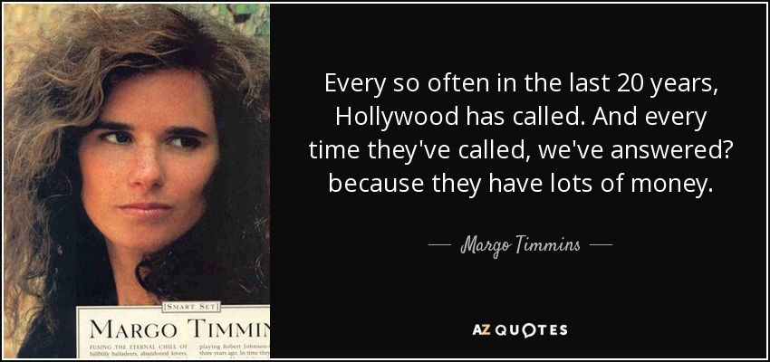 Every so often in the last 20 years, Hollywood has called. And every time they've called, we've answered? because they have lots of money. - Margo Timmins