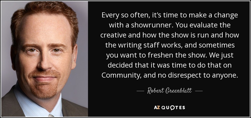 Every so often, it's time to make a change with a showrunner. You evaluate the creative and how the show is run and how the writing staff works, and sometimes you want to freshen the show. We just decided that it was time to do that on Community, and no disrespect to anyone. - Robert Greenblatt