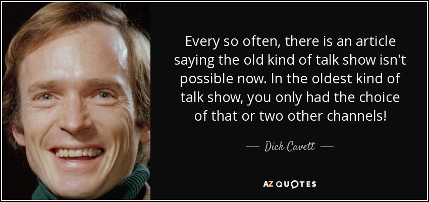 Every so often, there is an article saying the old kind of talk show isn't possible now. In the oldest kind of talk show, you only had the choice of that or two other channels! - Dick Cavett