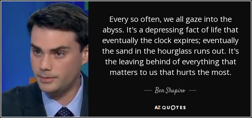 Every so often, we all gaze into the abyss. It's a depressing fact of life that eventually the clock expires; eventually the sand in the hourglass runs out. It's the leaving behind of everything that matters to us that hurts the most. - Ben Shapiro