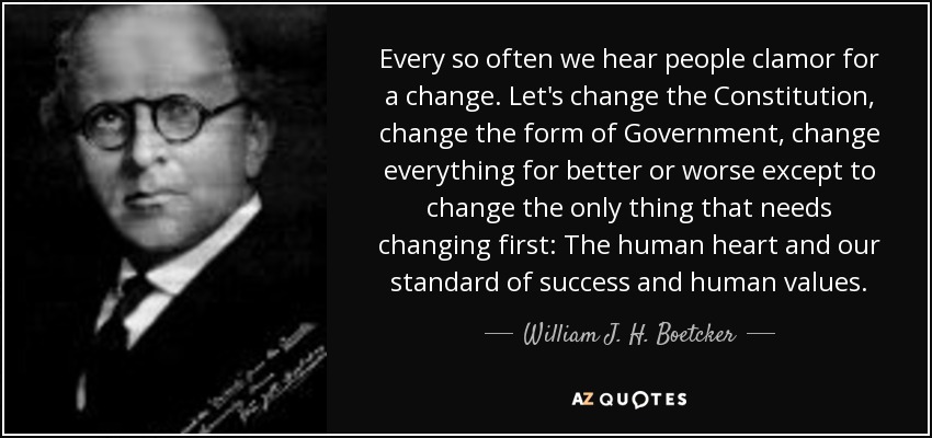 Every so often we hear people clamor for a change. Let's change the Constitution, change the form of Government, change everything for better or worse except to change the only thing that needs changing first: The human heart and our standard of success and human values. - William J. H. Boetcker