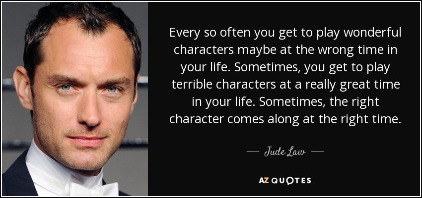 Every so often you get to play wonderful characters maybe at the wrong time in your life. Sometimes, you get to play terrible characters at a really great time in your life. Sometimes, the right character comes along at the right time. - Jude Law