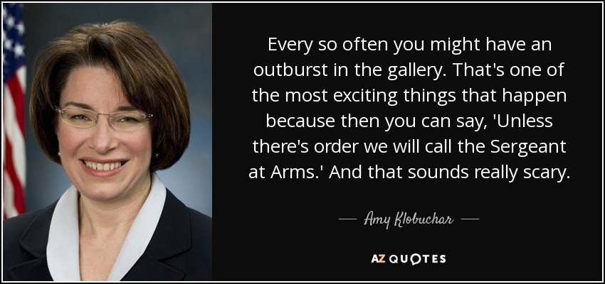 Every so often you might have an outburst in the gallery. That's one of the most exciting things that happen because then you can say, 'Unless there's order we will call the Sergeant at Arms.' And that sounds really scary. - Amy Klobuchar