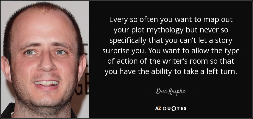 Every so often you want to map out your plot mythology but never so specifically that you can’t let a story surprise you. You want to allow the type of action of the writer’s room so that you have the ability to take a left turn. - Eric Kripke