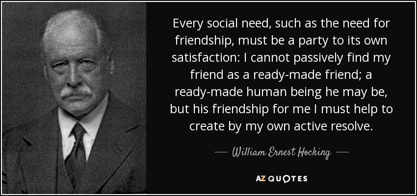 Every social need, such as the need for friendship, must be a party to its own satisfaction: I cannot passively find my friend as a ready-made friend; a ready-made human being he may be, but his friendship for me I must help to create by my own active resolve. - William Ernest Hocking