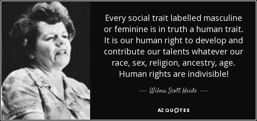 Every social trait labelled masculine or feminine is in truth a human trait. It is our human right to develop and contribute our talents whatever our race, sex, religion, ancestry, age. Human rights are indivisible! - Wilma Scott Heide