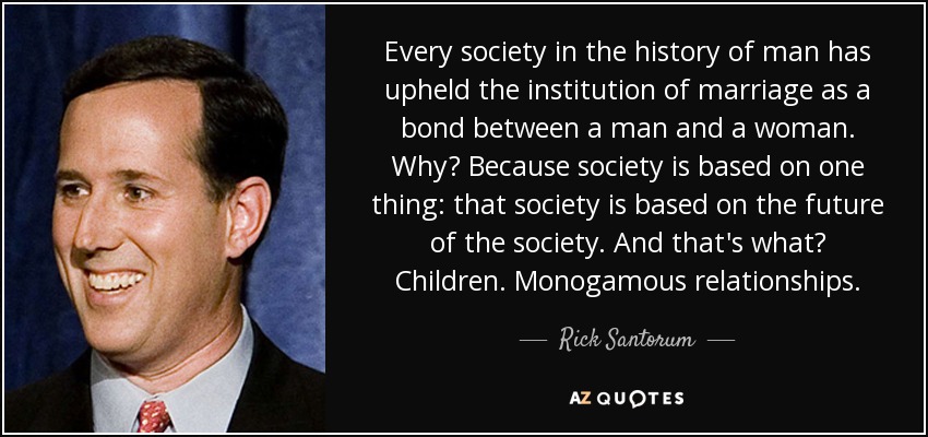 Every society in the history of man has upheld the institution of marriage as a bond between a man and a woman. Why? Because society is based on one thing: that society is based on the future of the society. And that's what? Children. Monogamous relationships. - Rick Santorum