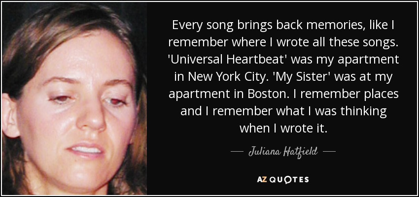 Every song brings back memories, like I remember where I wrote all these songs. 'Universal Heartbeat' was my apartment in New York City. 'My Sister' was at my apartment in Boston. I remember places and I remember what I was thinking when I wrote it. - Juliana Hatfield